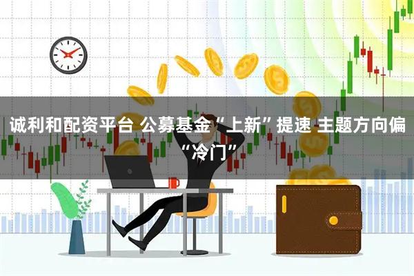 诚利和配资平台 公募基金“上新”提速 主题方向偏“冷门”