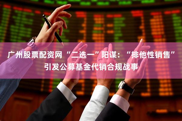 广州股票配资网 “二选一”阳谋：“排他性销售”引发公募基金代销合规战事