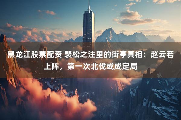 黑龙江股票配资 裴松之注里的街亭真相：赵云若上阵，第一次北伐或成定局