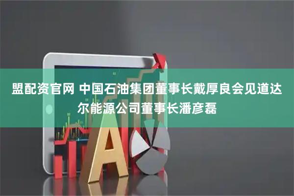 盟配资官网 中国石油集团董事长戴厚良会见道达尔能源公司董事长潘彦磊