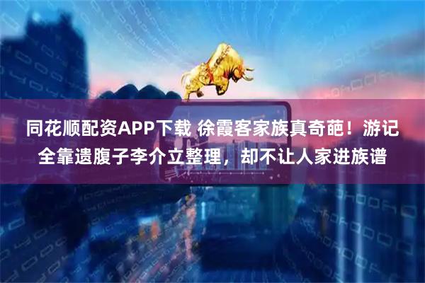 同花顺配资APP下载 徐霞客家族真奇葩！游记全靠遗腹子李介立整理，却不让人家进族谱