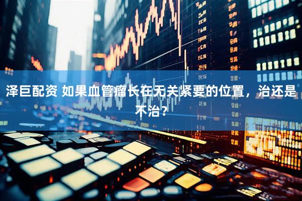 泽巨配资 如果血管瘤长在无关紧要的位置，治还是不治？