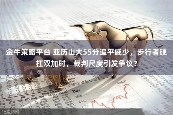 金牛策略平台 亚历山大55分追平威少，步行者硬扛双加时，裁判尺度引发争议？