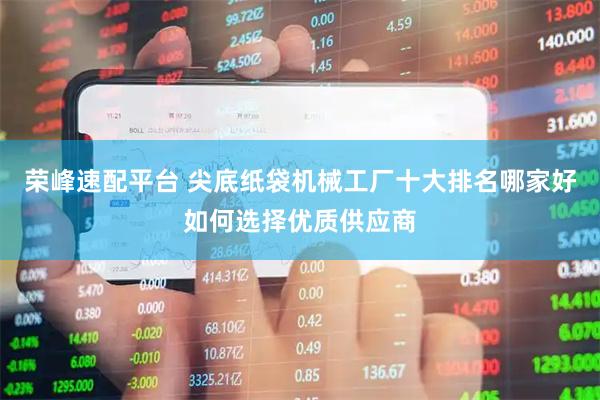 荣峰速配平台 尖底纸袋机械工厂十大排名哪家好如何选择优质供应商
