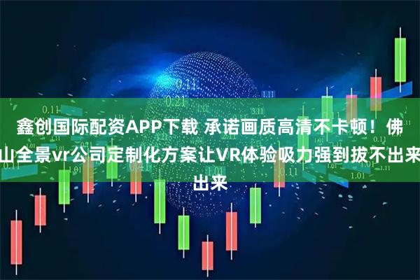 鑫创国际配资APP下载 承诺画质高清不卡顿！佛山全景vr公司定制化方案让VR体验吸力强到拔不出来