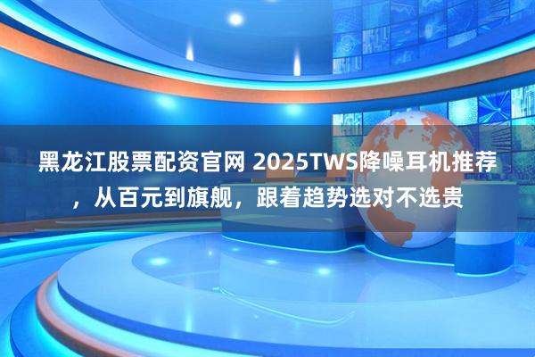 黑龙江股票配资官网 2025TWS降噪耳机推荐，从百元到旗舰，跟着趋势选对不选贵