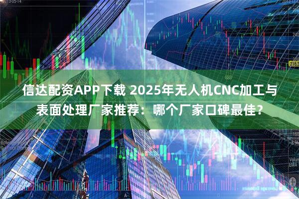 信达配资APP下载 2025年无人机CNC加工与表面处理厂家推荐：哪个厂家口碑最佳？