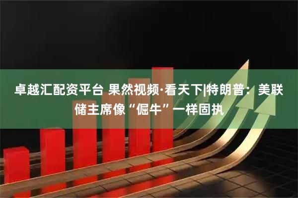 卓越汇配资平台 果然视频·看天下|特朗普：美联储主席像“倔牛”一样固执