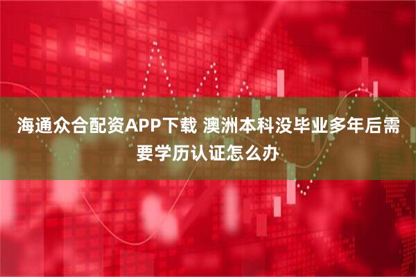 海通众合配资APP下载 澳洲本科没毕业多年后需要学历认证怎么办