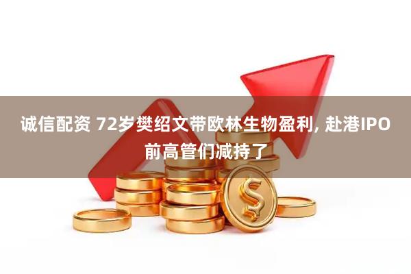 诚信配资 72岁樊绍文带欧林生物盈利, 赴港IPO前高管们减持了