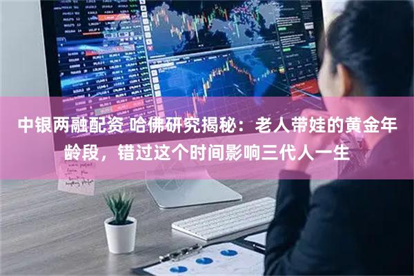 中银两融配资 哈佛研究揭秘：老人带娃的黄金年龄段，错过这个时间影响三代人一生
