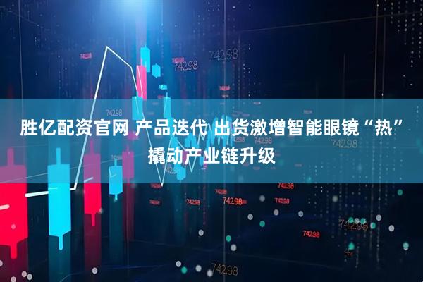 胜亿配资官网 产品迭代 出货激增智能眼镜“热”撬动产业链升级