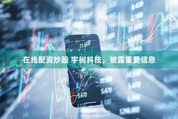 在线配资炒股 宇树科技，披露重要信息