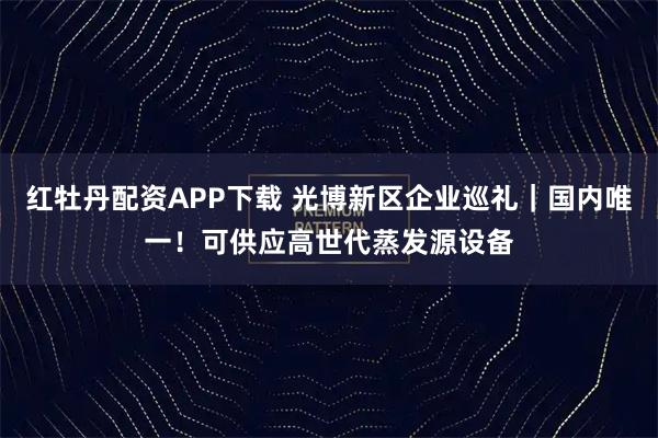 红牡丹配资APP下载 光博新区企业巡礼｜国内唯一！可供应高世代蒸发源设备