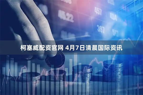 柯塞威配资官网 4月7日清晨国际资讯