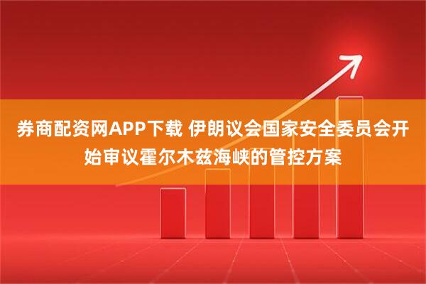 券商配资网APP下载 伊朗议会国家安全委员会开始审议霍尔木兹海峡的管控方案